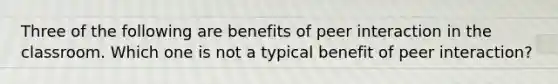 Three of the following are benefits of peer interaction in the classroom. Which one is not a typical benefit of peer interaction?