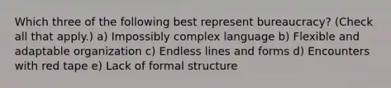 Which three of the following best represent bureaucracy? (Check all that apply.) a) Impossibly complex language b) Flexible and adaptable organization c) Endless lines and forms d) Encounters with red tape e) Lack of formal structure