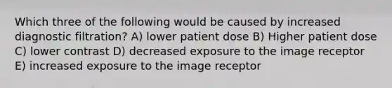 Which three of the following would be caused by increased diagnostic filtration? A) lower patient dose B) Higher patient dose C) lower contrast D) decreased exposure to the image receptor E) increased exposure to the image receptor