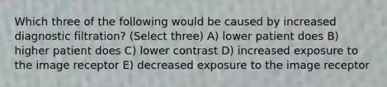 Which three of the following would be caused by increased diagnostic filtration? (Select three) A) lower patient does B) higher patient does C) lower contrast D) increased exposure to the image receptor E) decreased exposure to the image receptor