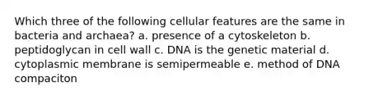 Which three of the following cellular features are the same in bacteria and archaea? a. presence of a cytoskeleton b. peptidoglycan in cell wall c. DNA is the genetic material d. cytoplasmic membrane is semipermeable e. method of DNA compaciton