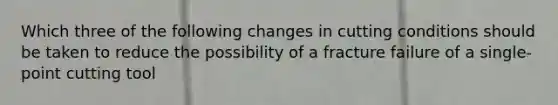 Which three of the following changes in cutting conditions should be taken to reduce the possibility of a fracture failure of a single-point cutting tool