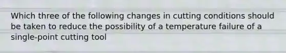 Which three of the following changes in cutting conditions should be taken to reduce the possibility of a temperature failure of a single-point cutting tool