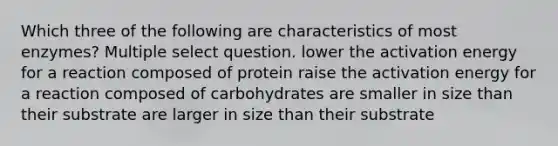 Which three of the following are characteristics of most enzymes? Multiple select question. lower the activation energy for a reaction composed of protein raise the activation energy for a reaction composed of carbohydrates are smaller in size than their substrate are larger in size than their substrate