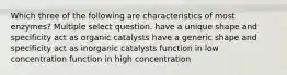 Which three of the following are characteristics of most enzymes? Multiple select question. have a unique shape and specificity act as organic catalysts have a generic shape and specificity act as inorganic catalysts function in low concentration function in high concentration