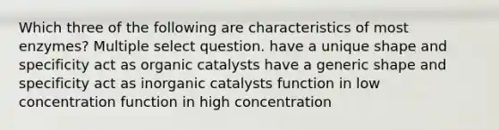 Which three of the following are characteristics of most enzymes? Multiple select question. have a unique shape and specificity act as organic catalysts have a generic shape and specificity act as inorganic catalysts function in low concentration function in high concentration