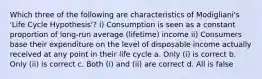 Which three of the following are characteristics of Modigliani's 'Life Cycle Hypothesis'? i) Consumption is seen as a constant proportion of long-run average (lifetime) income ii) Consumers base their expenditure on the level of disposable income actually received at any point in their life cycle a. Only (i) is correct b. Only (ii) is correct c. Both (i) and (ii) are correct d. All is false