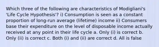 Which three of the following are characteristics of Modigliani's 'Life Cycle Hypothesis'? i) Consumption is seen as a constant proportion of long-run average (lifetime) income ii) Consumers base their expenditure on the level of disposable income actually received at any point in their life cycle a. Only (i) is correct b. Only (ii) is correct c. Both (i) and (ii) are correct d. All is false