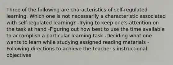 Three of the following are characteristics of self-regulated learning. Which one is not necessarily a characteristic associated with self-regulated learning? -Trying to keep one's attention on the task at hand -Figuring out how best to use the time available to accomplish a particular learning task -Deciding what one wants to learn while studying assigned reading materials -Following directions to achieve the teacher's instructional objectives