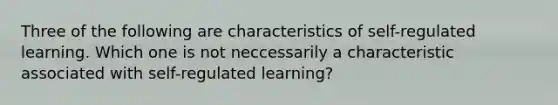 Three of the following are characteristics of self-regulated learning. Which one is not neccessarily a characteristic associated with self-regulated learning?