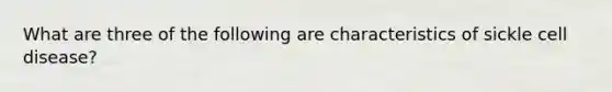 What are three of the following are characteristics of sickle cell disease?