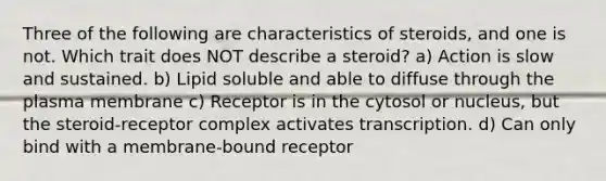 Three of the following are characteristics of steroids, and one is not. Which trait does NOT describe a steroid? a) Action is slow and sustained. b) Lipid soluble and able to diffuse through the plasma membrane c) Receptor is in the cytosol or nucleus, but the steroid-receptor complex activates transcription. d) Can only bind with a membrane-bound receptor