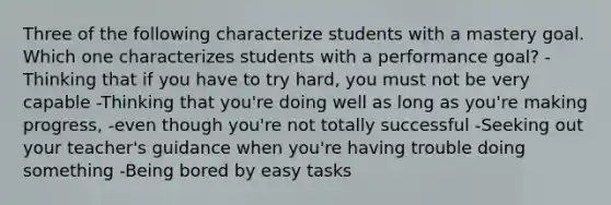 Three of the following characterize students with a mastery goal. Which one characterizes students with a performance goal? -Thinking that if you have to try hard, you must not be very capable -Thinking that you're doing well as long as you're making progress, -even though you're not totally successful -Seeking out your teacher's guidance when you're having trouble doing something -Being bored by easy tasks