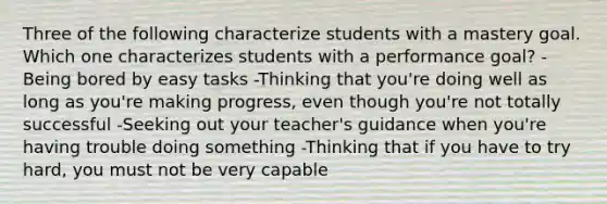 Three of the following characterize students with a mastery goal. Which one characterizes students with a performance goal? -Being bored by easy tasks -Thinking that you're doing well as long as you're making progress, even though you're not totally successful -Seeking out your teacher's guidance when you're having trouble doing something -Thinking that if you have to try hard, you must not be very capable