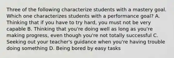 Three of the following characterize students with a mastery goal. Which one characterizes students with a performance goal? A. Thinking that if you have to try hard, you must not be very capable B. Thinking that you're doing well as long as you're making progress, even though you're not totally successful C. Seeking out your teacher's guidance when you're having trouble doing something D. Being bored by easy tasks