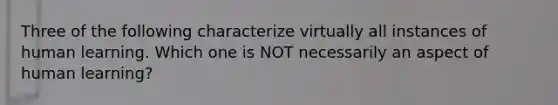 Three of the following characterize virtually all instances of human learning. Which one is NOT necessarily an aspect of human learning?