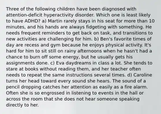 Three of the following children have been diagnosed with attention-deficit hyperactivity disorder. Which one is least likely to have ADHD? a) Martin rarely stays in his seat for more than 10 minutes, and his hands are always fidgeting with something. He needs frequent reminders to get back on task, and transitions to new activities are challenging for him. b) Ben's favorite times of day are recess and gym because he enjoys physical activity. It's hard for him to sit still on rainy afternoons when he hasn't had a chance to burn off some energy, but he usually gets his assignments done. c) Eva daydreams in class a lot. She tends to stare at books without reading them, and her teacher often needs to repeat the same instructions several times. d) Caroline turns her head toward every sound she hears. The sound of a pencil dropping catches her attention as easily as a fire alarm. Often she is so engrossed in listening to events in the hall or across the room that she does not hear someone speaking directly to her.