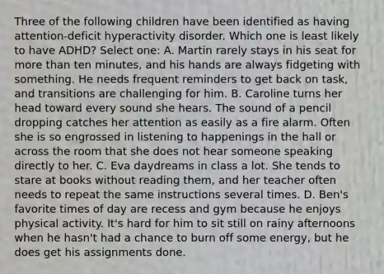 Three of the following children have been identified as having attention-deficit hyperactivity disorder. Which one is least likely to have ADHD? Select one: A. Martin rarely stays in his seat for more than ten minutes, and his hands are always fidgeting with something. He needs frequent reminders to get back on task, and transitions are challenging for him. B. Caroline turns her head toward every sound she hears. The sound of a pencil dropping catches her attention as easily as a fire alarm. Often she is so engrossed in listening to happenings in the hall or across the room that she does not hear someone speaking directly to her. C. Eva daydreams in class a lot. She tends to stare at books without reading them, and her teacher often needs to repeat the same instructions several times. D. Ben's favorite times of day are recess and gym because he enjoys physical activity. It's hard for him to sit still on rainy afternoons when he hasn't had a chance to burn off some energy, but he does get his assignments done.