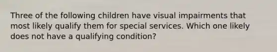 Three of the following children have visual impairments that most likely qualify them for special services. Which one likely does not have a qualifying condition?