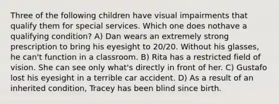 Three of the following children have visual impairments that qualify them for special services. Which one does nothave a qualifying condition? A) Dan wears an extremely strong prescription to bring his eyesight to 20/20. Without his glasses, he can't function in a classroom. B) Rita has a restricted field of vision. She can see only what's directly in front of her. C) Gustafo lost his eyesight in a terrible car accident. D) As a result of an inherited condition, Tracey has been blind since birth.