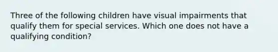 Three of the following children have visual impairments that qualify them for special services. Which one does not have a qualifying condition?