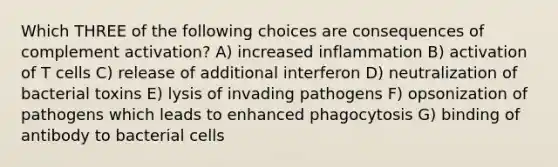 Which THREE of the following choices are consequences of complement activation? A) increased inflammation B) activation of T cells C) release of additional interferon D) neutralization of bacterial toxins E) lysis of invading pathogens F) opsonization of pathogens which leads to enhanced phagocytosis G) binding of antibody to bacterial cells