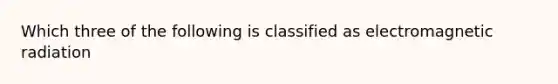 Which three of the following is classified as electromagnetic radiation