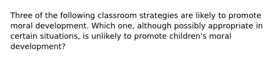 Three of the following classroom strategies are likely to promote moral development. Which one, although possibly appropriate in certain situations, is unlikely to promote children's moral development?