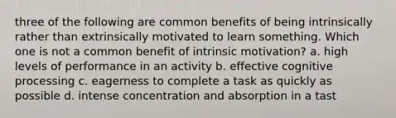 three of the following are common benefits of being intrinsically rather than extrinsically motivated to learn something. Which one is not a common benefit of intrinsic motivation? a. high levels of performance in an activity b. effective cognitive processing c. eagerness to complete a task as quickly as possible d. intense concentration and absorption in a tast