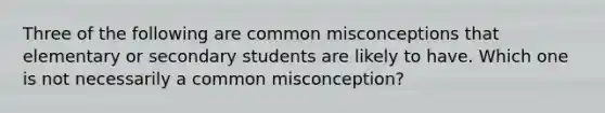 Three of the following are common misconceptions that elementary or secondary students are likely to have. Which one is not necessarily a common misconception?