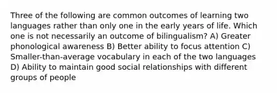 Three of the following are common outcomes of learning two languages rather than only one in the early years of life. Which one is not necessarily an outcome of bilingualism? A) Greater phonological awareness B) Better ability to focus attention C) Smaller-than-average vocabulary in each of the two languages D) Ability to maintain good social relationships with different groups of people