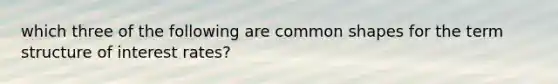 which three of the following are common shapes for the term structure of interest rates?