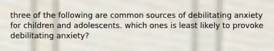 three of the following are common sources of debilitating anxiety for children and adolescents. which ones is least likely to provoke debilitating anxiety?