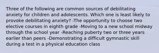 Three of the following are common sources of debilitating anxiety for children and adolescents. Which one is least likely to provoke debilitating anxiety? -The opportunity to choose two elective courses in eighth grade -Moving to a new school midway through the school year -Reaching puberty two or three years earlier than peers -Demonstrating a difficult gymnastic skill during a test in a physical education class