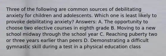 Three of the following are common sources of debilitating anxiety for children and adolescents. Which one is least likely to provoke debilitating anxiety? Answers: A. The opportunity to choose two elective courses in eighth grade B. Moving to a new school midway through the school year C. Reaching puberty two or three years earlier than peers D. Demonstrating a difficult gymnastic skill during a test in a physical education class