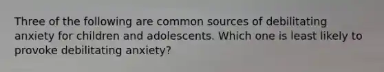 Three of the following are common sources of debilitating anxiety for children and adolescents. Which one is least likely to provoke debilitating anxiety?