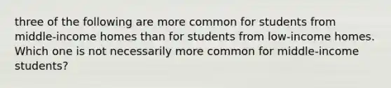 three of the following are more common for students from middle-income homes than for students from low-income homes. Which one is not necessarily more common for middle-income students?