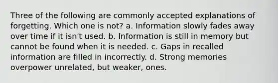 Three of the following are commonly accepted explanations of forgetting. Which one is not? a. Information slowly fades away over time if it isn't used. b. Information is still in memory but cannot be found when it is needed. c. Gaps in recalled information are filled in incorrectly. d. Strong memories overpower unrelated, but weaker, ones.