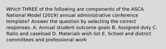 Which THREE of the following are components of the ASCA National Model (2019) annual administrative conference template? Answer the question by selecting the correct responses. A. Annual student outcome goals B. Assigned duty C. Ratio and caseload D. Materials wish list E. School and district committees and professional work