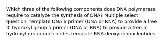 Which three of the following components does DNA polymerase require to catalyze the synthesis of DNA? Multiple select question. template DNA a primer (DNA or RNA) to provide a free 3' hydroxyl group a primer (DNA or RNA) to provide a free 5' hydroxyl group nucleotides template RNA deoxyribonucleotides