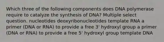 Which three of the following components does DNA polymerase require to catalyze the synthesis of DNA? Multiple select question. nucleotides deoxyribonucleotides template RNA a primer (DNA or RNA) to provide a free 3' hydroxyl group a primer (DNA or RNA) to provide a free 5' hydroxyl group template DNA