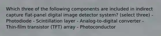 Which three of the following components are included in indirect capture flat-panel digital image detector system? (select three) - Photodiode - Scintillation layer - Analog-to-digital converter - Thin-film transistor (TFT) array - Photoconductor