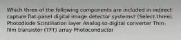 Which three of the following components are included in indirect capture flat-panel digital image detector systems? (Select three). Photodiode Scintillation layer Analog-to-digital converter Thin-film transistor (TFT) array Photoconductor