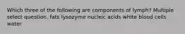 Which three of the following are components of lymph? Multiple select question. fats lysozyme nucleic acids white blood cells water