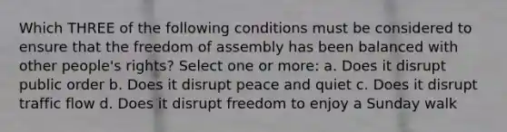 Which THREE of the following conditions must be considered to ensure that the freedom of assembly has been balanced with other people's rights? Select one or more: a. Does it disrupt public order b. Does it disrupt peace and quiet c. Does it disrupt traffic flow d. Does it disrupt freedom to enjoy a Sunday walk