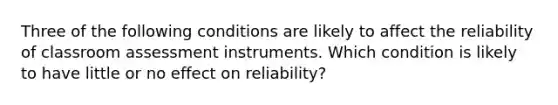 Three of the following conditions are likely to affect the reliability of classroom assessment instruments. Which condition is likely to have little or no effect on reliability?