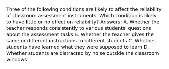 Three of the following conditions are likely to affect the reliability of classroom assessment instruments. Which condition is likely to have little or no effect on reliability? Answers: A. Whether the teacher responds consistently to various students' questions about the assessment tasks B. Whether the teacher gives the same or different instructions to different students C. Whether students have learned what they were supposed to learn D. Whether students are distracted by noise outside the classroom windows