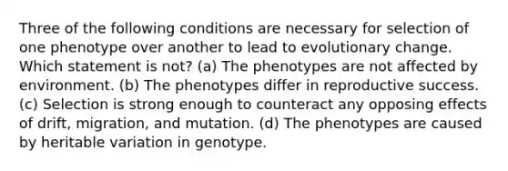 Three of the following conditions are necessary for selection of one phenotype over another to lead to evolutionary change. Which statement is not? (a) The phenotypes are not affected by environment. (b) The phenotypes differ in reproductive success. (c) Selection is strong enough to counteract any opposing effects of drift, migration, and mutation. (d) The phenotypes are caused by heritable variation in genotype.