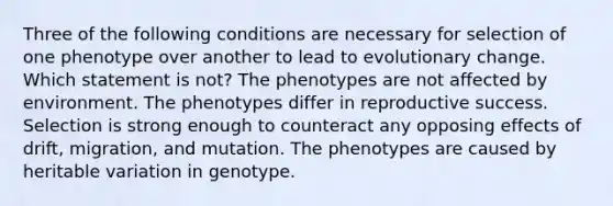 Three of the following conditions are necessary for selection of one phenotype over another to lead to evolutionary change. Which statement is not? The phenotypes are not affected by environment. The phenotypes differ in reproductive success. Selection is strong enough to counteract any opposing effects of drift, migration, and mutation. The phenotypes are caused by heritable variation in genotype.