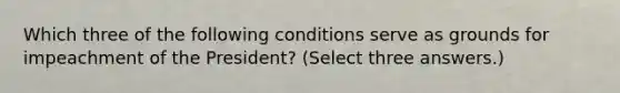 Which three of the following conditions serve as grounds for impeachment of the President? (Select three answers.)